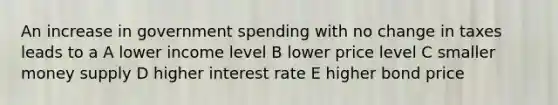 An increase in government spending with no change in taxes leads to a A lower income level B lower price level C smaller money supply D higher interest rate E higher bond price