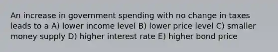 An increase in government spending with no change in taxes leads to a A) lower income level B) lower price level C) smaller money supply D) higher interest rate E) higher bond price