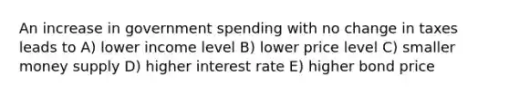 An increase in government spending with no change in taxes leads to A) lower income level B) lower price level C) smaller money supply D) higher interest rate E) higher bond price