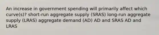 An increase in government spending will primarily affect which curve(s)? short-run aggregate supply (SRAS) long-run aggregate supply (LRAS) aggregate demand (AD) AD and SRAS AD and LRAS