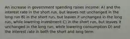 An increase in government spending raises income: A) and the interest rate in the short run, but leaves not unchanged in the long run B) in the short run, but leaves it unchanged in the long run, while lowering investment C) in the short run, but leaves it unchanged in the long run, while lowering consumption D) and the interest rate in both the short and long term