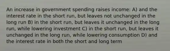 An increase in government spending raises income: A) and the interest rate in the short run, but leaves not unchanged in the long run B) in the short run, but leaves it unchanged in the long run, while lowering investment C) in the short run, but leaves it unchanged in the long run, while lowering consumption D) and the interest rate in both the short and long term