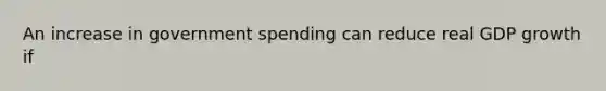 An increase in government spending can reduce real GDP growth if