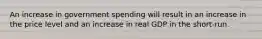 An increase in government spending will result in an increase in the price level and an increase in real GDP in the short-run.