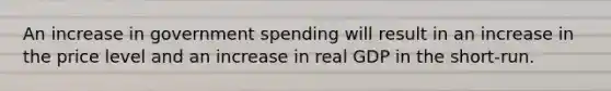 An increase in government spending will result in an increase in the price level and an increase in real GDP in the short-run.