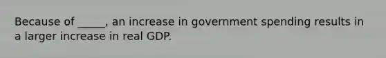 Because of _____, an increase in government spending results in a larger increase in real GDP.