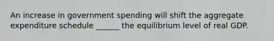 An increase in government spending will shift the aggregate expenditure schedule ______ the equilibrium level of real GDP.