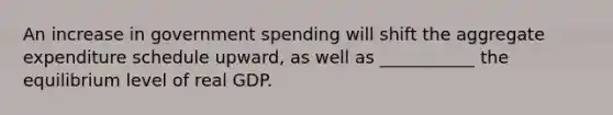 An increase in government spending will shift the aggregate expenditure schedule upward, as well as ___________ the equilibrium level of real GDP.