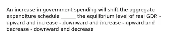 An increase in government spending will shift the aggregate expenditure schedule ______ the equilibrium level of real GDP. - upward and increase - downward and increase - upward and decrease - downward and decrease