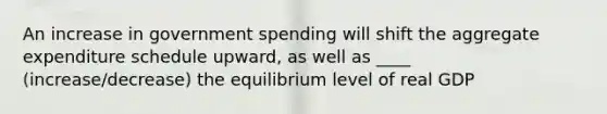 An increase in government spending will shift the aggregate expenditure schedule upward, as well as ____ (increase/decrease) the equilibrium level of real GDP