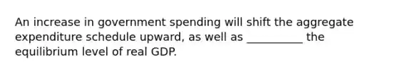 An increase in government spending will shift the aggregate expenditure schedule upward, as well as __________ the equilibrium level of real GDP.