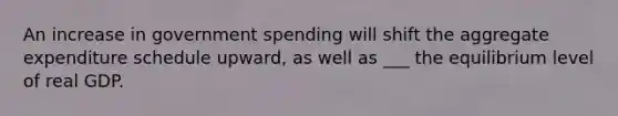 An increase in government spending will shift the aggregate expenditure schedule upward, as well as ___ the equilibrium level of real GDP.