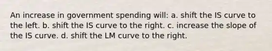 An increase in government spending will: a. shift the IS curve to the left. b. shift the IS curve to the right. c. increase the slope of the IS curve. d. shift the LM curve to the right.