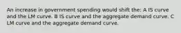 An increase in government spending would shift the: A IS curve and the LM curve. B IS curve and the aggregate demand curve. C LM curve and the aggregate demand curve.
