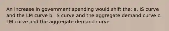 An increase in government spending would shift the: a. IS curve and the LM curve b. IS curve and the aggregate demand curve c. LM curve and the aggregate demand curve