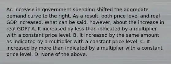 An increase in government spending shifted the aggregate demand curve to the right. As a result, both price level and real GDP increased. What can be said, however, about the increase in real GDP? A. It increased by less than indicated by a multiplier with a constant price level. B. It increased by the same amount as indicated by a multiplier with a constant price level. C. It increased by more than indicated by a multiplier with a constant price level. D. None of the above.