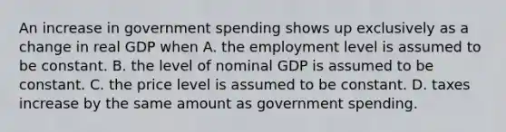 An increase in government spending shows up exclusively as a change in real GDP when A. the employment level is assumed to be constant. B. the level of nominal GDP is assumed to be constant. C. the price level is assumed to be constant. D. taxes increase by the same amount as government spending.