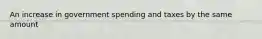 An increase in government spending and taxes by the same amount