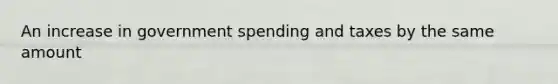 An increase in government spending and taxes by the same amount