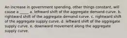 An increase in government spending, other things constant, will cause a _____ a. leftward shift of the aggregate demand curve. b. rightward shift of the aggregate demand curve. c. rightward shift of the aggregate supply curve. d. leftward shift of the aggregate supply curve. e. downward movement along the aggregate supply curve.