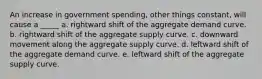 An increase in government spending, other things constant, will cause a _____ a. rightward shift of the aggregate demand curve. b. rightward shift of the aggregate supply curve. c. downward movement along the aggregate supply curve. d. leftward shift of the aggregate demand curve. e. leftward shift of the aggregate supply curve.