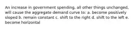 An increase in government spending, all other things unchanged, will cause the aggregate demand curve to: a. become positively sloped b. remain constant c. shift to the right d. shift to the left e. become horizontal