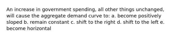 An increase in government spending, all other things unchanged, will cause the aggregate demand curve to: a. become positively sloped b. remain constant c. shift to the right d. shift to the left e. become horizontal