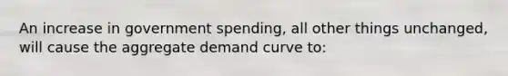 An increase in government spending, all other things unchanged, will cause the aggregate demand curve to: