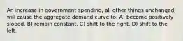 An increase in government spending, all other things unchanged, will cause the aggregate demand curve to: A) become positively sloped. B) remain constant. C) shift to the right. D) shift to the left.