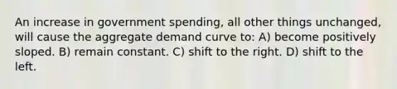 An increase in government spending, all other things unchanged, will cause the aggregate demand curve to: A) become positively sloped. B) remain constant. C) shift to the right. D) shift to the left.