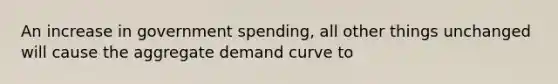 An increase in government spending, all other things unchanged will cause the aggregate demand curve to