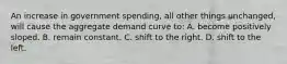 An increase in government spending, all other things unchanged, will cause the aggregate demand curve to: A. become positively sloped. B. remain constant. C. shift to the right. D. shift to the left.