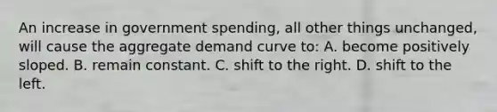 An increase in government spending, all other things unchanged, will cause the aggregate demand curve to: A. become positively sloped. B. remain constant. C. shift to the right. D. shift to the left.