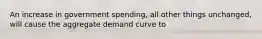 An increase in government spending, all other things unchanged, will cause the aggregate demand curve to