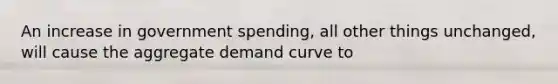 An increase in government spending, all other things unchanged, will cause the aggregate demand curve to