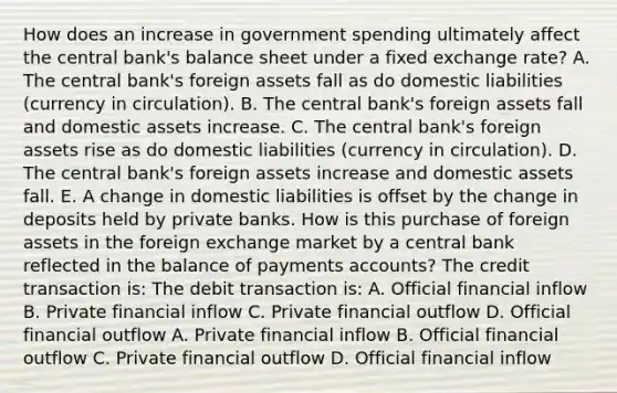 How does an increase in government spending ultimately affect the central​ bank's balance sheet under a fixed exchange​ rate? A. The central​ bank's foreign assets fall as do domestic liabilities​ (currency in​ circulation). B. The central​ bank's foreign assets fall and domestic assets increase. C. The central​ bank's foreign assets rise as do domestic liabilities​ (currency in​ circulation). D. The central​ bank's foreign assets increase and domestic assets fall. E. A change in domestic liabilities is offset by the change in deposits held by private banks. How is this purchase of foreign assets in the foreign exchange market by a central bank reflected in the balance of payments​ accounts? The credit transaction​ is: The debit transaction​ is: A. Official financial inflow B. Private financial inflow C. Private financial outflow D. Official financial outflow A. Private financial inflow B. Official financial outflow C. Private financial outflow D. Official financial inflow