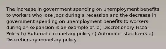 The increase in government spending on unemployment benefits to workers who lose jobs during a recession and the decrease in government spending on unemployment benefits to workers during an expansion is an example of: a) Discretionary Fiscal Policy b) Automatic monetary policy c) Automatic stabilizers d) Discretionary monetary policy