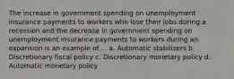 The increase in government spending on unemployment insurance payments to workers who lose their jobs during a recession and the decrease in government spending on unemployment insurance payments to workers during an expansion is an example of.... a. Automatic stabilizers b. Discretionary fiscal policy c. Discretionary monetary policy d. Automatic monetary policy