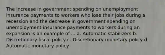 The increase in government spending on unemployment insurance payments to workers who lose their jobs during a recession and the decrease in government spending on unemployment insurance payments to workers during an expansion is an example of.... a. Automatic stabilizers b. Discretionary fiscal policy c. Discretionary monetary policy d. Automatic monetary policy