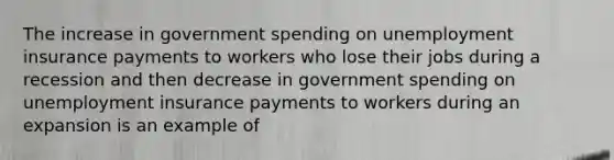 The increase in government spending on unemployment insurance payments to workers who lose their jobs during a recession and then decrease in government spending on unemployment insurance payments to workers during an expansion is an example of