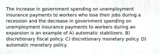 The increase in government spending on unemployment insurance payments to workers who lose their jobs during a recession and the decrease in government spending on unemployment insurance payments to workers during an expansion is an example of A) automatic stabilizers. B) discretionary fiscal policy. C) discretionary monetary policy. D) automatic monetary policy.