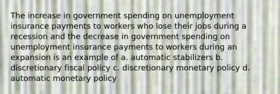 The increase in government spending on unemployment insurance payments to workers who lose their jobs during a recession and the decrease in government spending on unemployment insurance payments to workers during an expansion is an example of a. automatic stabilizers b. discretionary fiscal policy c. discretionary monetary policy d. automatic monetary policy