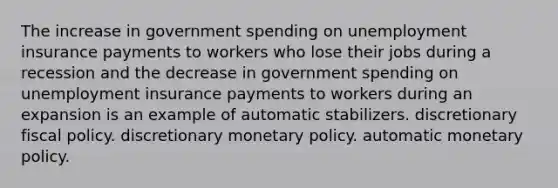 The increase in government spending on unemployment insurance payments to workers who lose their jobs during a recession and the decrease in government spending on unemployment insurance payments to workers during an expansion is an example of automatic stabilizers. discretionary fiscal policy. discretionary monetary policy. automatic monetary policy.