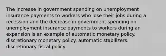 The increase in government spending on unemployment insurance payments to workers who lose their jobs during a recession and the decrease in government spending on unemployment insurance payments to workers during an expansion is an example of automatic monetary policy. discretionary monetary policy. automatic stabilizers. discretionary fiscal policy.