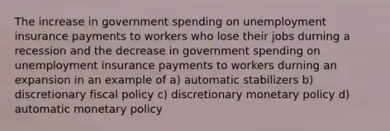 The increase in government spending on unemployment insurance payments to workers who lose their jobs durning a recession and the decrease in government spending on unemployment insurance payments to workers durning an expansion in an example of a) automatic stabilizers b) discretionary fiscal policy c) discretionary monetary policy d) automatic monetary policy