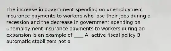 The increase in government spending on unemployment insurance payments to workers who lose their jobs during a recession and the decrease in government spending on unemployment insurance payments to workers during an expansion is an example of ____ A. active fiscal policy B automatic stabilizers not a