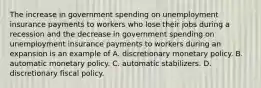 The increase in government spending on unemployment insurance payments to workers who lose their jobs during a recession and the decrease in government spending on unemployment insurance payments to workers during an expansion is an example of A. discretionary monetary policy. B. automatic monetary policy. C. automatic stabilizers. D. discretionary fiscal policy.