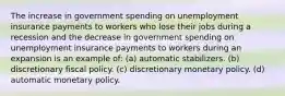 The increase in government spending on unemployment insurance payments to workers who lose their jobs during a recession and the decrease in government spending on unemployment insurance payments to workers during an expansion is an example of: (a) automatic stabilizers. (b) discretionary fiscal policy. (c) discretionary monetary policy. (d) automatic monetary policy.