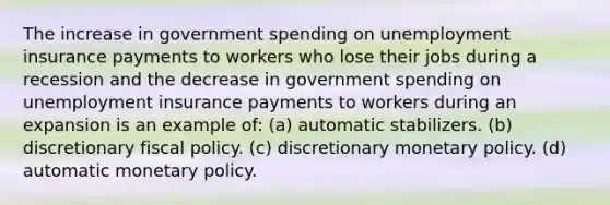 The increase in government spending on unemployment insurance payments to workers who lose their jobs during a recession and the decrease in government spending on unemployment insurance payments to workers during an expansion is an example of: (a) automatic stabilizers. (b) discretionary fiscal policy. (c) discretionary monetary policy. (d) automatic monetary policy.