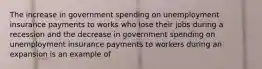 The increase in government spending on unemployment insurance payments to works who lose their jobs during a recession and the decrease in government spending on unemployment insurance payments to workers during an expansion is an example of